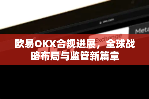 欧易OKX合规进展,全球战略布局与监管新篇章 欧易OKX合规进展,全球战略布局与监管新篇章