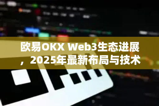 欧易OKX Web3生态进展，2025年最新布局与技术创新全解析