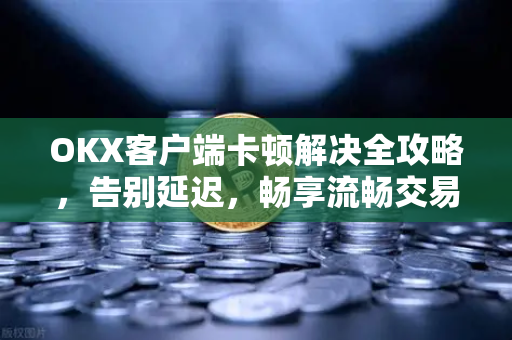 OKX客户端卡顿解决全攻略，告别延迟，畅享流畅交易体验