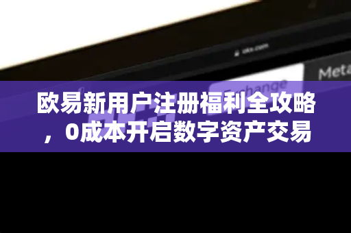 欧易新用户注册福利全攻略,0成本开启数字资产交易之旅 欧易新用户注册福利全攻略,0成本开启数字资产交易之旅