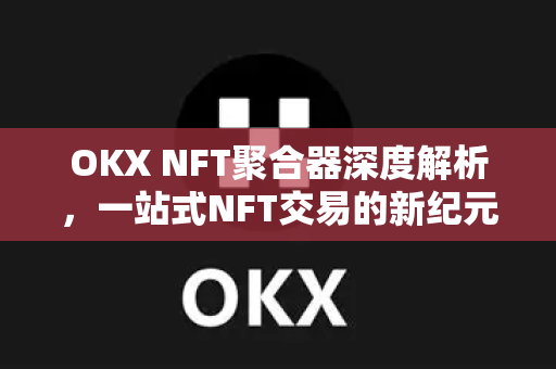 OKX NFT聚合器深度解析,一站式NFT交易的新纪元 OKX NFT聚合器深度解析,一站式NFT交易的新纪元