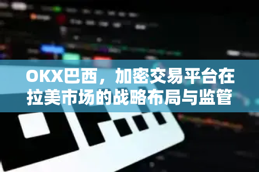 OKX巴西,加密交易平台在拉美市场的战略布局与监管突破 OKX巴西,加密交易平台在拉美市场的战略布局与监管突破