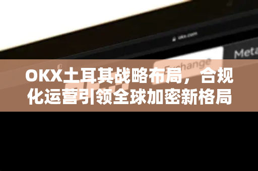 OKX土耳其战略布局,合规化运营引领全球加密新格局 OKX土耳其战略布局,合规化运营引领全球加密新格局