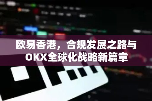 欧易香港,合规发展之路与OKX全球化战略新篇章 欧易香港,合规发展之路与OKX全球化战略新篇章