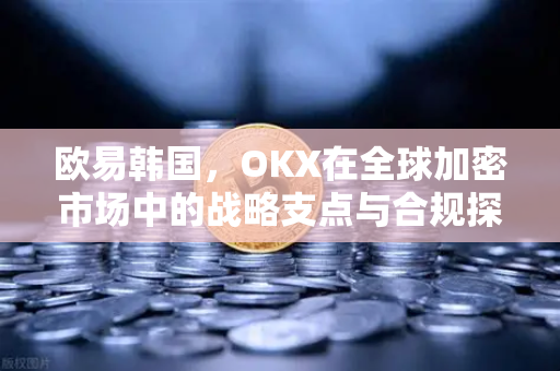欧易韩国,OKX在全球加密市场中的战略支点与合规探索 欧易韩国,OKX在全球加密市场中的战略支点与合规探索
