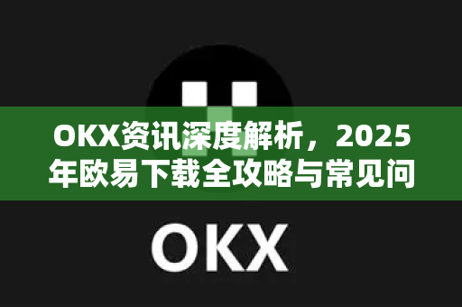 OKX资讯深度解析，2025年<strong>欧易下载</strong>全攻略与常见问题答疑