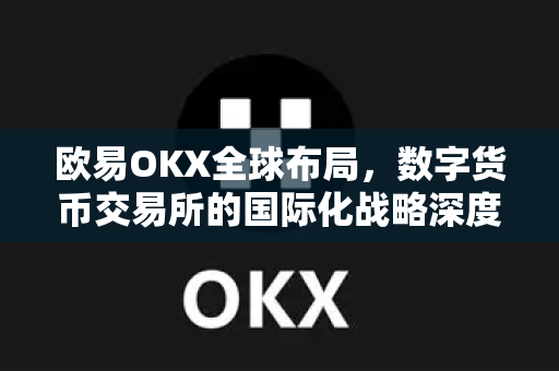 欧易OKX全球布局，数字货币交易所的国际化战略深度解析