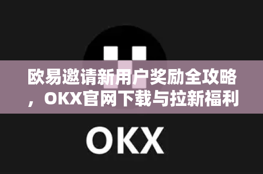 欧易邀请新用户奖励全攻略，OKX官网下载与拉新福利深度解读